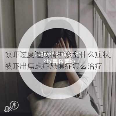 惊吓过度造成精神紊乱什么症状,被吓出焦虑症恐惧症怎么治疗